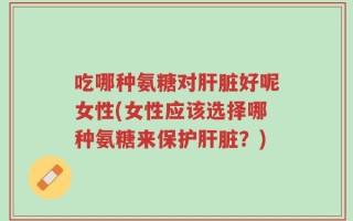 吃哪种氨糖对肝脏好呢女性(女性应该选择哪种氨糖来保护肝脏？)