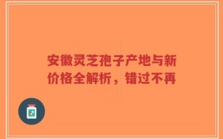 安徽灵芝孢子产地与新价格全解析，错过不再