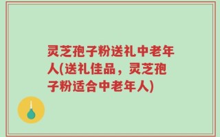 灵芝孢子粉送礼中老年人(送礼佳品，灵芝孢子粉适合中老年人)