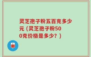 灵芝孢子粉五百克多少元 (灵芝孢子粉500克价格是多少？)