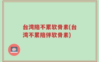 台湾陪不累软骨素(台湾不累陪伴软骨素)