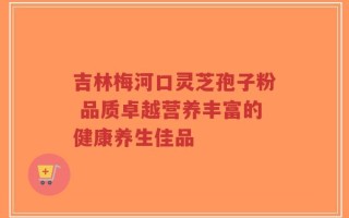 吉林梅河口灵芝孢子粉 品质卓越营养丰富的健康养生佳品