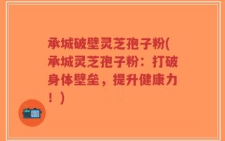 承城破壁灵芝孢子粉(承城灵芝孢子粉：打破身体壁垒，提升健康力！)