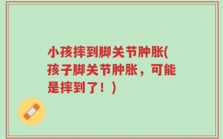 小孩摔到脚关节肿胀(孩子脚关节肿胀，可能是摔到了！)