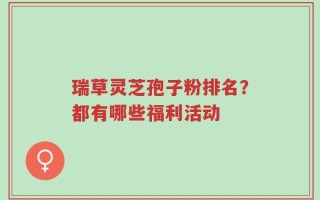 瑞草灵芝孢子粉排名？都有哪些福利活动