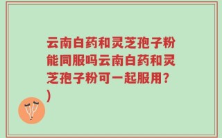 云南白药和灵芝孢子粉能同服吗云南白药和灵芝孢子粉可一起服用？)