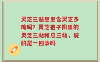 灵芝三贴里里含灵芝多糖吗？灵芝孢子粉里的灵芝三萜和总三萜，说的是一回事吗