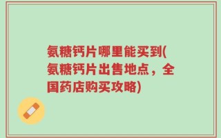 氨糖钙片哪里能买到(氨糖钙片出售地点，全国药店购买攻略)