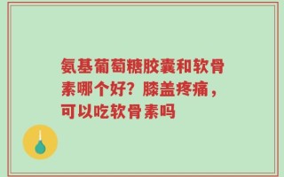 氨基葡萄糖胶囊和软骨素哪个好？膝盖疼痛，可以吃软骨素吗