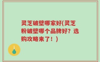 灵芝破壁哪家好(灵芝粉破壁哪个品牌好？选购攻略来了！)