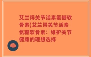 艾兰得关节活素氨糖软骨素(艾兰得关节活素氨糖软骨素：维护关节健康的理想选择