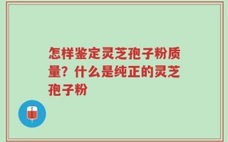 怎样鉴定灵芝孢子粉质量？什么是纯正的灵芝孢子粉