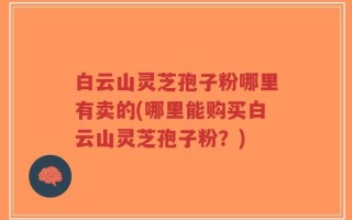 白云山灵芝孢子粉哪里有卖的(哪里能购买白云山灵芝孢子粉？)