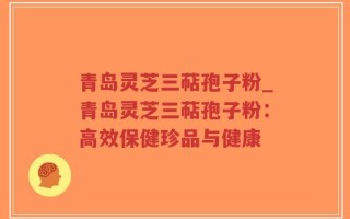 青岛灵芝三萜孢子粉_青岛灵芝三萜孢子粉：高效保健珍品与健康