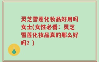灵芝雪莲化妆品好用吗女士(女性必看：灵芝雪莲化妆品真的那么好吗？)