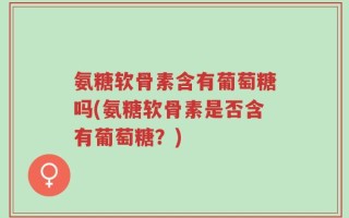 氨糖软骨素含有葡萄糖吗(氨糖软骨素是否含有葡萄糖？)