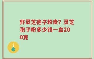 野灵芝孢子粉贵？灵芝孢子粉多少钱一盒200克