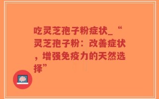 吃灵芝孢子粉症状_“灵芝孢子粉：改善症状，增强免疫力的天然选择”