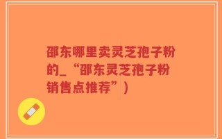 邵东哪里卖灵芝孢子粉的_“邵东灵芝孢子粉销售点推荐”)