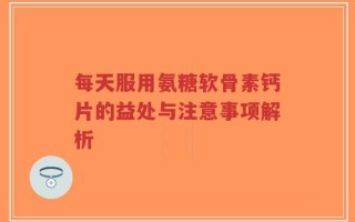 每天服用氨糖软骨素钙片的益处与注意事项解析