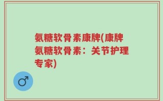 氨糖软骨素康牌(康牌氨糖软骨素：关节护理专家)