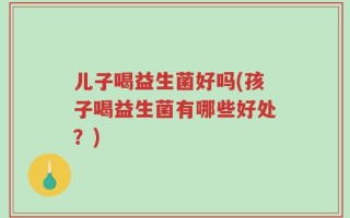 儿子喝益生菌好吗(孩子喝益生菌有哪些好处？)