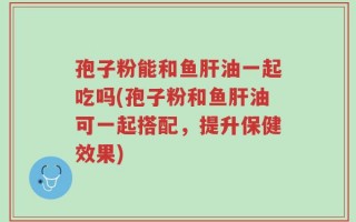孢子粉能和鱼肝油一起吃吗(孢子粉和鱼肝油可一起搭配，提升保健效果)