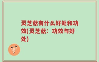 灵芝菇有什么好处和功效(灵芝菇：功效与好处)