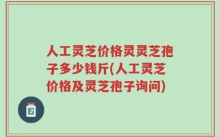 人工灵芝价格灵灵芝孢子多少钱斤(人工灵芝价格及灵芝孢子询问)