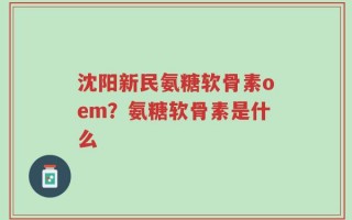 沈阳新民氨糖软骨素oem？氨糖软骨素是什么
