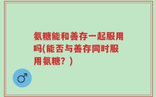 氨糖能和善存一起服用吗(能否与善存同时服用氨糖？)