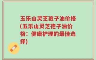 五乐山灵芝孢子油价格(五乐山灵芝孢子油价格：健康护理的最佳选择)