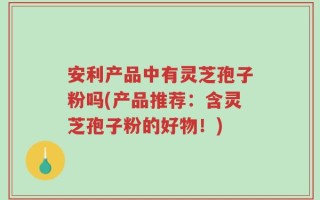 安利产品中有灵芝孢子粉吗(产品推荐：含灵芝孢子粉的好物！)