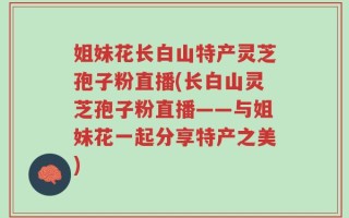 姐妹花长白山特产灵芝孢子粉直播(长白山灵芝孢子粉直播——与姐妹花一起分享特产之美)