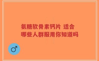 氨糖软骨素钙片 适合哪些人群服用你知道吗
