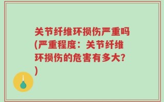 关节纤维环损伤严重吗(严重程度：关节纤维环损伤的危害有多大？)