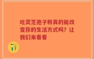 吃灵芝孢子粉真的能改变你的生活方式吗？让我们来看看