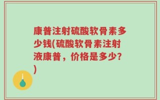 康普注射硫酸软骨素多少钱(硫酸软骨素注射液康普，价格是多少？)