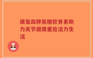 康复森牌氨糖软骨素助力关节健康重拾活力生活