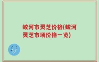 蛟河市灵芝价格(蛟河灵芝市场价格一览)