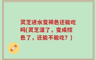 灵芝进水变褐色还能吃吗(灵芝湿了，变成棕色了，还能不能吃？)