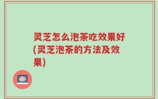 灵芝怎么泡茶吃效果好(灵芝泡茶的方法及效果)