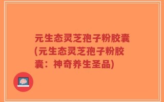 元生态灵芝孢子粉胶囊(元生态灵芝孢子粉胶囊：神奇养生圣品)