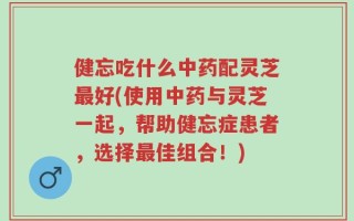 健忘吃什么中药配灵芝最好(使用中药与灵芝一起，帮助健忘症患者，选择最佳组合！)