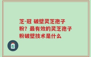 芝-冠 破壁灵芝孢子粉？最有效的灵芝孢子粉破壁技术是什么