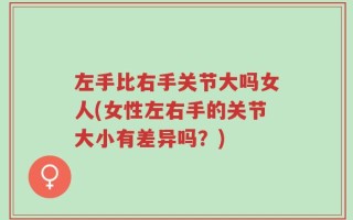 左手比右手关节大吗女人(女性左右手的关节大小有差异吗？)