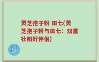 灵芝孢子粉 田七(灵芝孢子粉与田七：双重壮阳好伴侣)