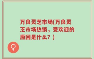 万良灵芝市场(万良灵芝市场热销，受欢迎的原因是什么？)
