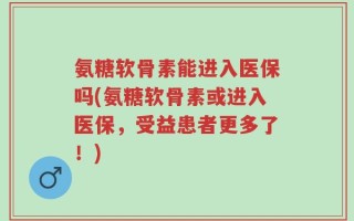 氨糖软骨素能进入医保吗(氨糖软骨素或进入医保，受益患者更多了！)