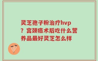 灵芝孢子粉治疗hvp？宫颈癌术后吃什么营养品最好灵芝怎么样